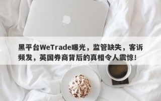 黑平台WeTrade曝光，监管缺失，客诉频发，英国券商背后的真相令人震惊！