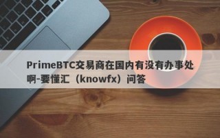 PrimeBTC交易商在国内有没有办事处啊-要懂汇（knowfx）问答