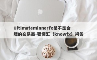 Ultimateminnerfx是不是合规的交易商-要懂汇（knowfx）问答