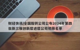 财经快讯|全国股转公司公布2024年第四批新三板创新层进层公司初筛名单