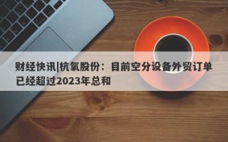 财经快讯|杭氧股份：目前空分设备外贸订单已经超过2023年总和