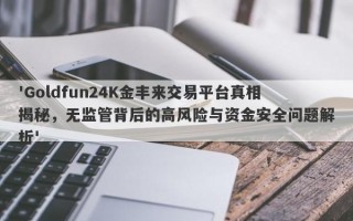 'Goldfun24K金丰来交易平台真相揭秘，无监管背后的高风险与资金安全问题解析'