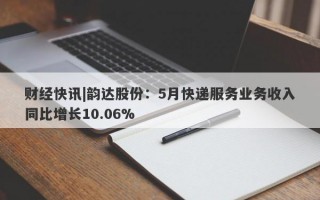 财经快讯|韵达股份：5月快递服务业务收入同比增长10.06%