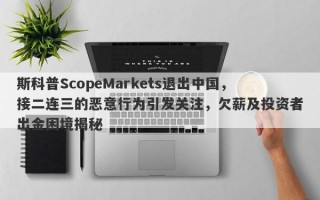 斯科普ScopeMarkets退出中国，接二连三的恶意行为引发关注，欠薪及投资者出金困境揭秘