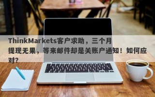 ThinkMarkets客户求助，三个月提现无果，等来邮件却是关账户通知！如何应对？