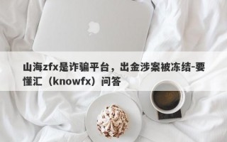 山海zfx是诈骗平台，出金涉案被冻结-要懂汇（knowfx）问答