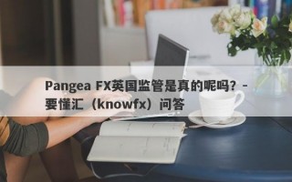 Pangea FX英国监管是真的呢吗？-要懂汇（knowfx）问答