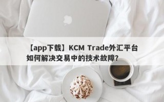 【app下载】KCM Trade外汇平台如何解决交易中的技术故障？