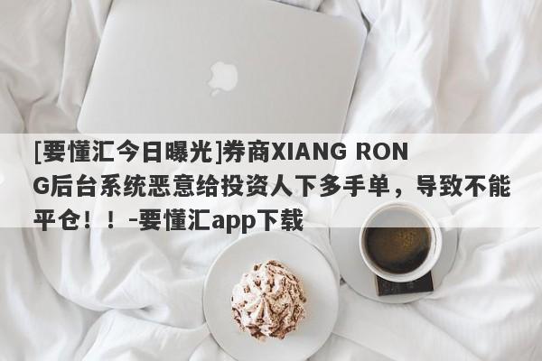 [要懂汇今日曝光]券商XIANG RONG后台系统恶意给投资人下多手单，导致不能平仓！！-要懂汇app下载-第1张图片-要懂汇圈网