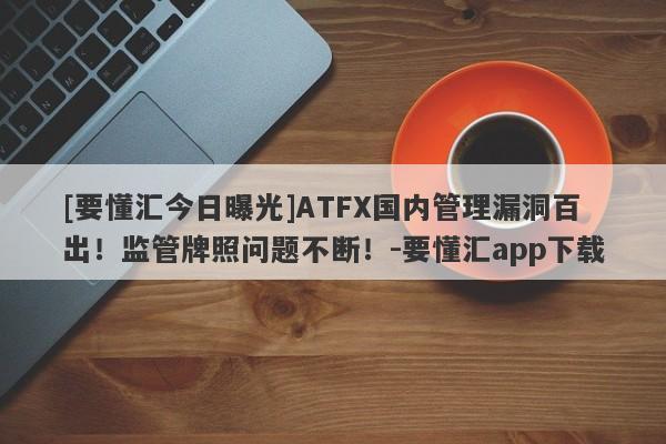 [要懂汇今日曝光]ATFX国内管理漏洞百出！监管牌照问题不断！-要懂汇app下载-第1张图片-要懂汇圈网