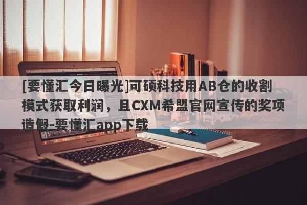 [要懂汇今日曝光]可硕科技用AB仓的收割模式获取利润，且CXM希盟官网宣传的奖项造假-要懂汇app下载-第1张图片-要懂汇圈网