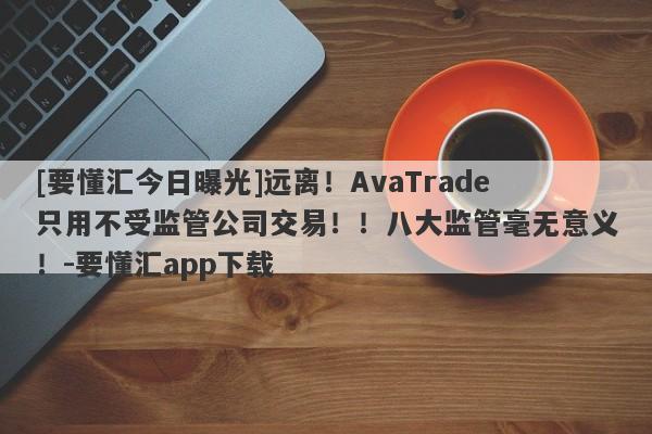 [要懂汇今日曝光]远离！AvaTrade只用不受监管公司交易！！八大监管毫无意义！-要懂汇app下载-第1张图片-要懂汇圈网