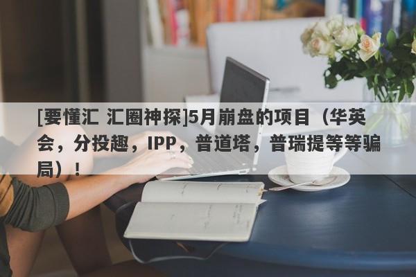 [要懂汇 汇圈神探]5月崩盘的项目（华英会，分投趣，IPP，普道塔，普瑞提等等骗局）！-第1张图片-要懂汇圈网