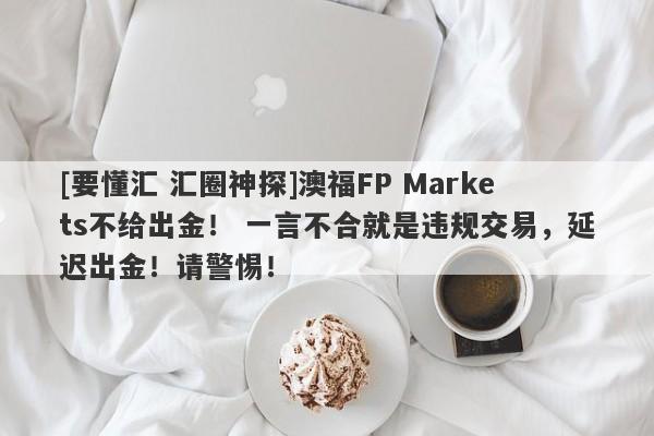 [要懂汇 汇圈神探]澳福FP Markets不给出金！ 一言不合就是违规交易，延迟出金！请警惕！-第1张图片-要懂汇圈网