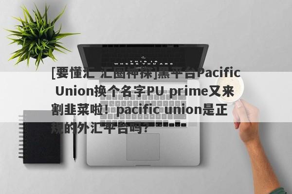 [要懂汇 汇圈神探]黑平台Pacific Union换个名字PU prime又来割韭菜啦！pacific union是正规的外汇平台吗?-第1张图片-要懂汇圈网