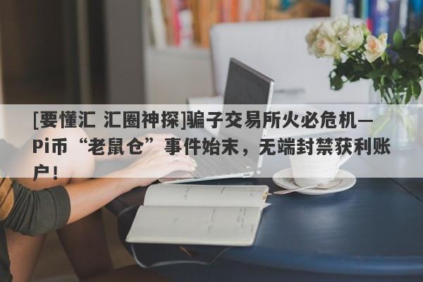 [要懂汇 汇圈神探]骗子交易所火必危机—Pi币“老鼠仓”事件始末，无端封禁获利账户！-第1张图片-要懂汇圈网