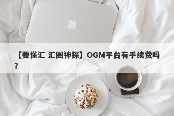 【要懂汇 汇圈神探】OGM平台有手续费吗？
-第1张图片-要懂汇圈网