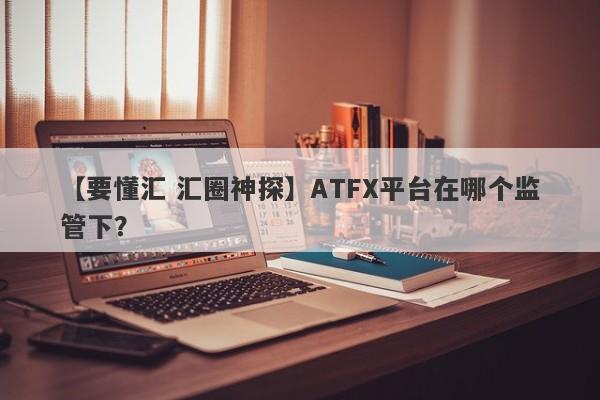 【要懂汇 汇圈神探】ATFX平台在哪个监管下？
-第1张图片-要懂汇圈网