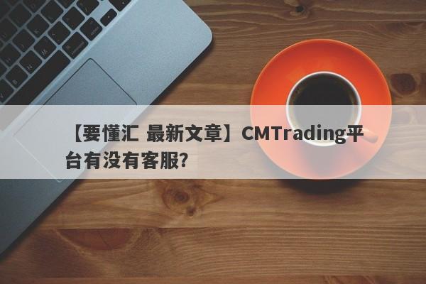 【要懂汇 最新文章】CMTrading平台有没有客服？
-第1张图片-要懂汇圈网