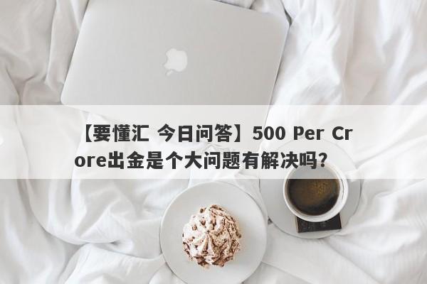 【要懂汇 今日问答】500 Per Crore出金是个大问题有解决吗？
-第1张图片-要懂汇圈网