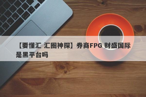 【要懂汇 汇圈神探】券商FPG 财盛国际是黑平台吗
-第1张图片-要懂汇圈网