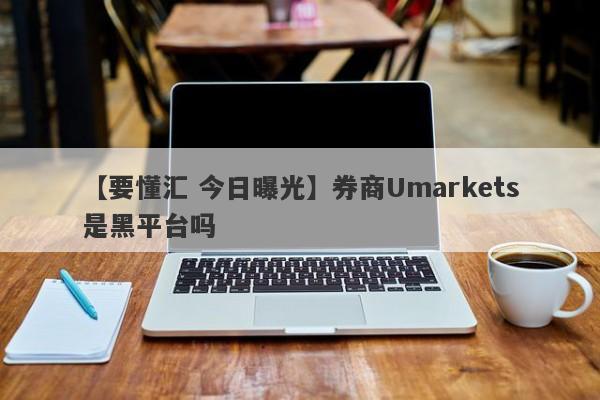 【要懂汇 今日曝光】券商Umarkets是黑平台吗
-第1张图片-要懂汇圈网