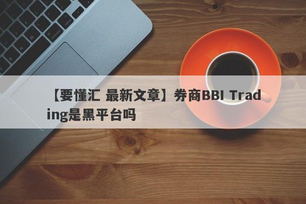 【要懂汇 最新文章】券商BBI Trading是黑平台吗
-第1张图片-要懂汇圈网