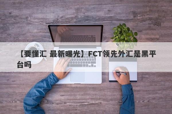 【要懂汇 最新曝光】FCT领先外汇是黑平台吗
-第1张图片-要懂汇圈网