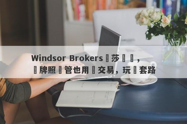 Windsor Brokers溫莎經紀，無牌照監管也用來交易，玩騷套路-第1张图片-要懂汇圈网