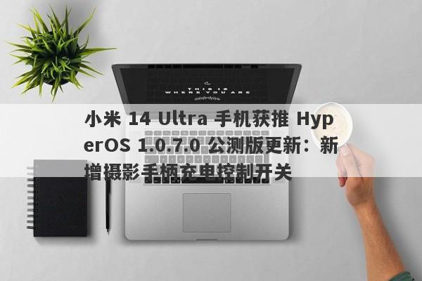 小米 14 Ultra 手机获推 HyperOS 1.0.7.0 公测版更新：新增摄影手柄充电控制开关-第1张图片-要懂汇圈网