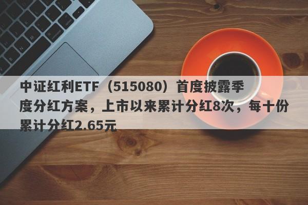 中证红利ETF（515080）首度披露季度分红方案，上市以来累计分红8次，每十份累计分红2.65元-第1张图片-要懂汇圈网