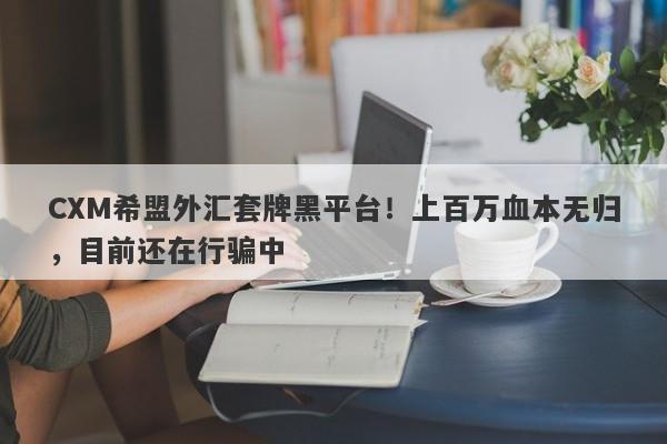 CXM希盟外汇套牌黑平台！上百万血本无归，目前还在行骗中-第1张图片-要懂汇圈网