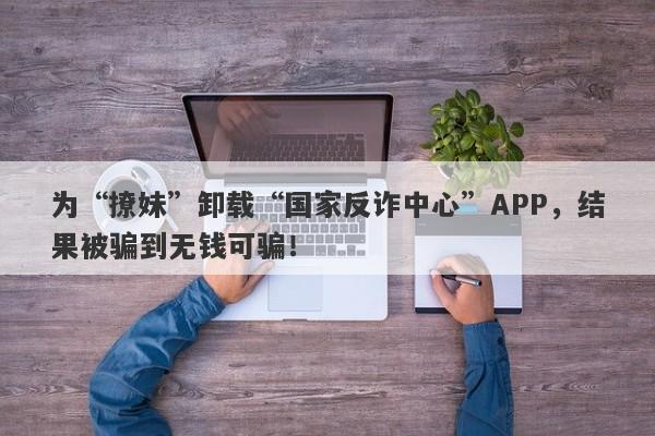 为“撩妹”卸载“国家反诈中心”APP，结果被骗到无钱可骗！-第1张图片-要懂汇圈网