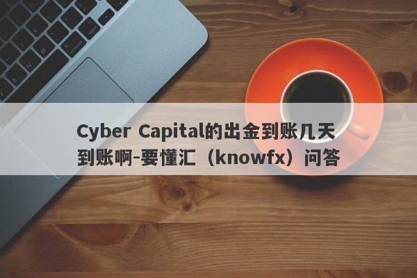 Cyber Capital的出金到账几天到账啊-要懂汇（knowfx）问答-第1张图片-要懂汇圈网