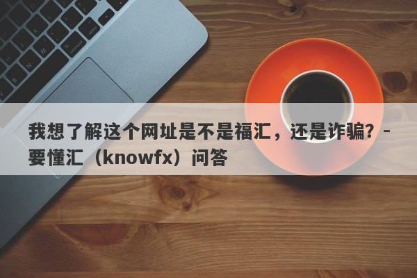 我想了解这个网址是不是福汇，还是诈骗？-要懂汇（knowfx）问答-第1张图片-要懂汇圈网