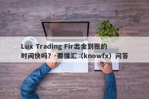 Lux Trading Fir出金到账的时间快吗？-要懂汇（knowfx）问答-第1张图片-要懂汇圈网