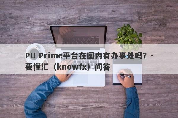 PU Prime平台在国内有办事处吗？-要懂汇（knowfx）问答-第1张图片-要懂汇圈网