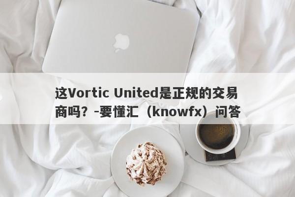 这Vortic United是正规的交易商吗？-要懂汇（knowfx）问答-第1张图片-要懂汇圈网