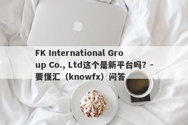 FK International Group Co., Ltd这个是新平台吗？-要懂汇（knowfx）问答-第1张图片-要懂汇圈网