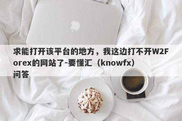 求能打开该平台的地方，我这边打不开W2Forex的网站了-要懂汇（knowfx）问答-第1张图片-要懂汇圈网