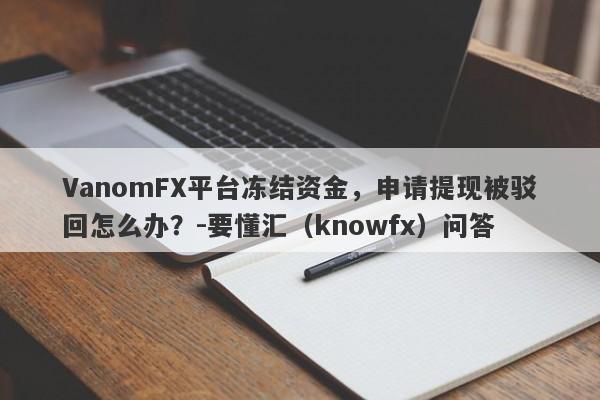 VanomFX平台冻结资金，申请提现被驳回怎么办？-要懂汇（knowfx）问答-第1张图片-要懂汇圈网