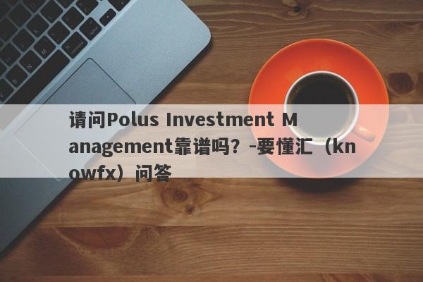 请问Polus Investment Management靠谱吗？-要懂汇（knowfx）问答-第1张图片-要懂汇圈网