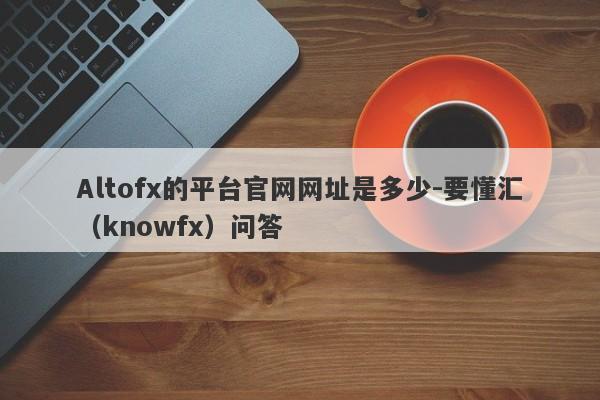 Altofx的平台官网网址是多少-要懂汇（knowfx）问答-第1张图片-要懂汇圈网