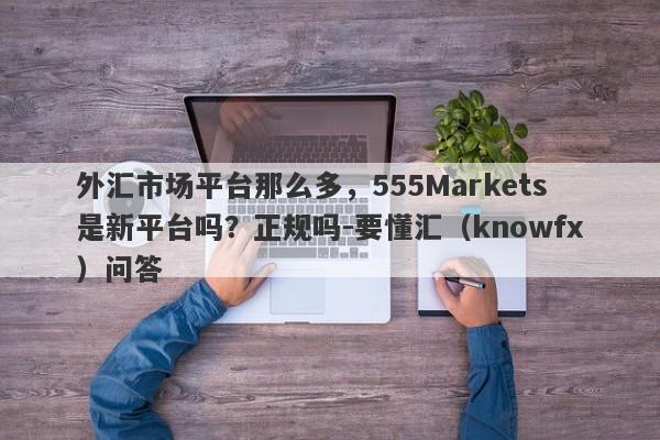 外汇市场平台那么多，555Markets是新平台吗？正规吗-要懂汇（knowfx）问答-第1张图片-要懂汇圈网