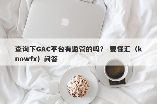 查询下GAC平台有监管的吗？-要懂汇（knowfx）问答-第1张图片-要懂汇圈网