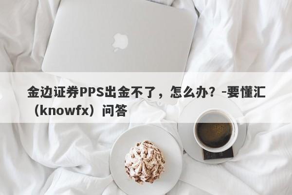 金边证券PPS出金不了，怎么办？-要懂汇（knowfx）问答-第1张图片-要懂汇圈网