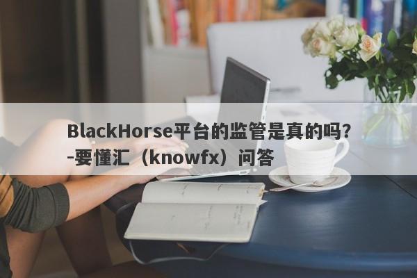 BlackHorse平台的监管是真的吗？-要懂汇（knowfx）问答-第1张图片-要懂汇圈网