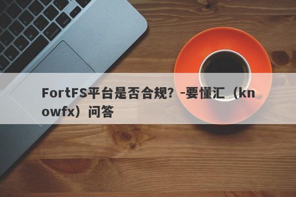 FortFS平台是否合规？-要懂汇（knowfx）问答-第1张图片-要懂汇圈网