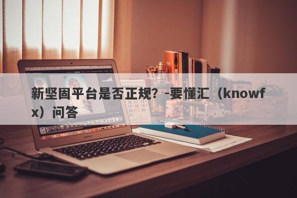 新坚固平台是否正规？-要懂汇（knowfx）问答-第1张图片-要懂汇圈网