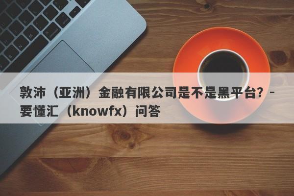 敦沛（亚洲）金融有限公司是不是黑平台？-要懂汇（knowfx）问答-第1张图片-要懂汇圈网